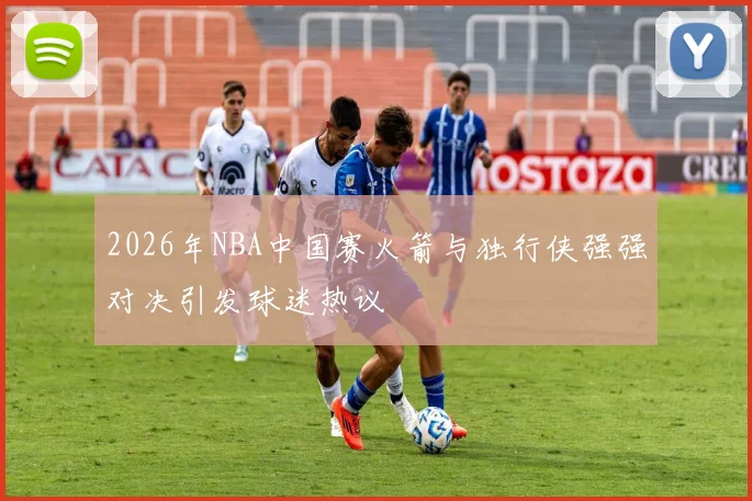 2026年NBA中国赛火箭与独行侠强强对决引发球迷热议