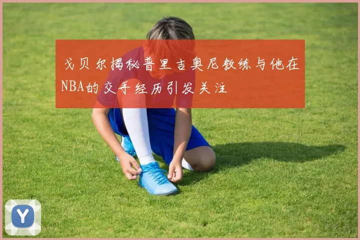 戈贝尔揭秘普里吉奥尼教练与他在NBA的交手经历引发关注
