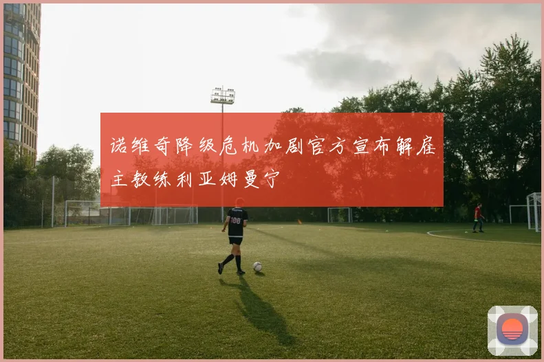 诺维奇降级危机加剧官方宣布解雇主教练利亚姆曼宁