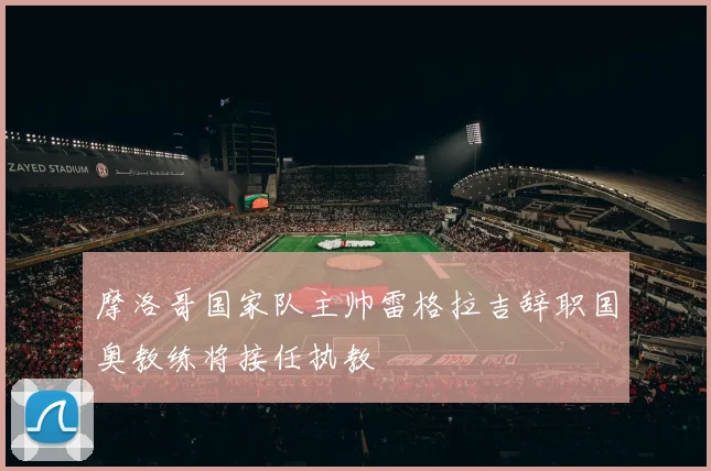 摩洛哥国家队主帅雷格拉吉辞职国奥教练将接任执教