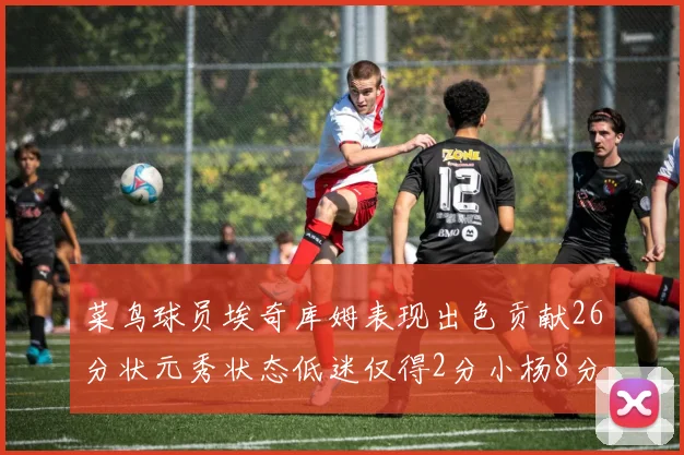 菜鸟球员埃奇库姆表现出色贡献26分状元秀状态低迷仅得2分小杨8分钟未能得分