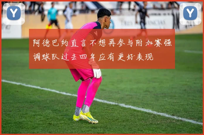 阿德巴约直言不想再参与附加赛强调球队过去四年应有更好表现