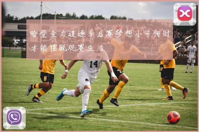 哈登全力追逐季后赛梦想小卡何时才能摆脱观赛生活