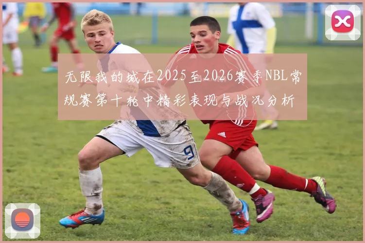 无限我的城在2025至2026赛季NBL常规赛第十轮中精彩表现与战况分析