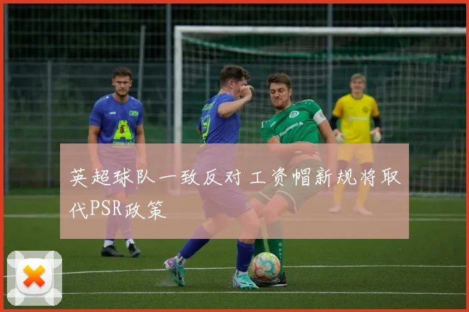 英超球队一致反对工资帽新规将取代PSR政策