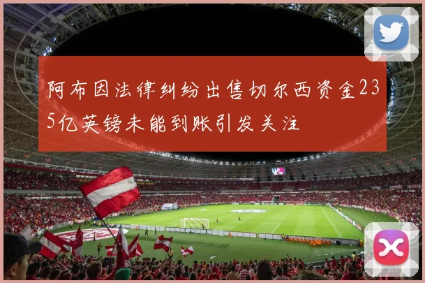 阿布因法律纠纷出售切尔西资金235亿英镑未能到账引发关注