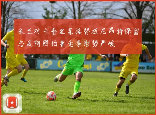 米兰对卡普里莱接替迈尼昂持保留态度阿图伯鲁竞争形势严峻