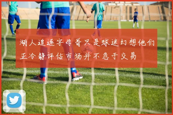 湖人追逐字母哥只是球迷幻想他们正冷静评估市场并不急于交易