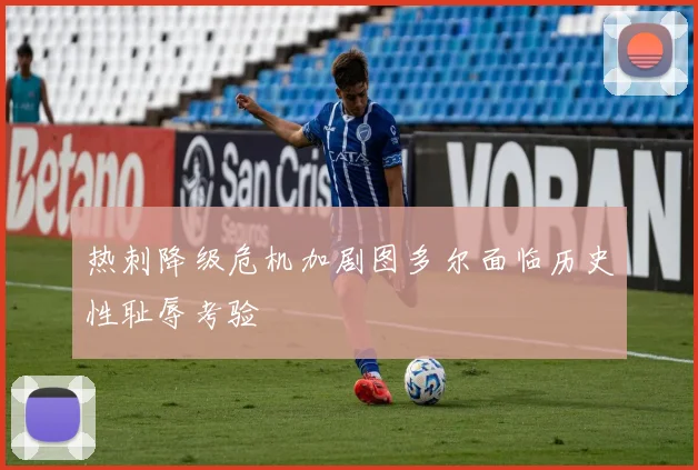 热刺降级危机加剧图多尔面临历史性耻辱考验