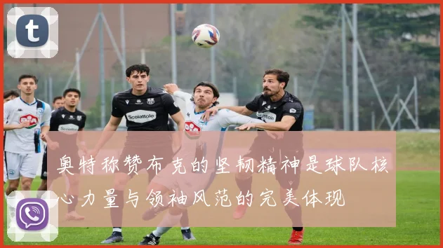 奥特称赞布克的坚韧精神是球队核心力量与领袖风范的完美体现