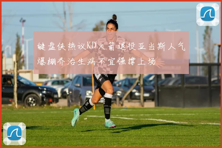 键盘侠热议KD火箭退役亚当斯人气爆棚乔治生病不宜强撑上场