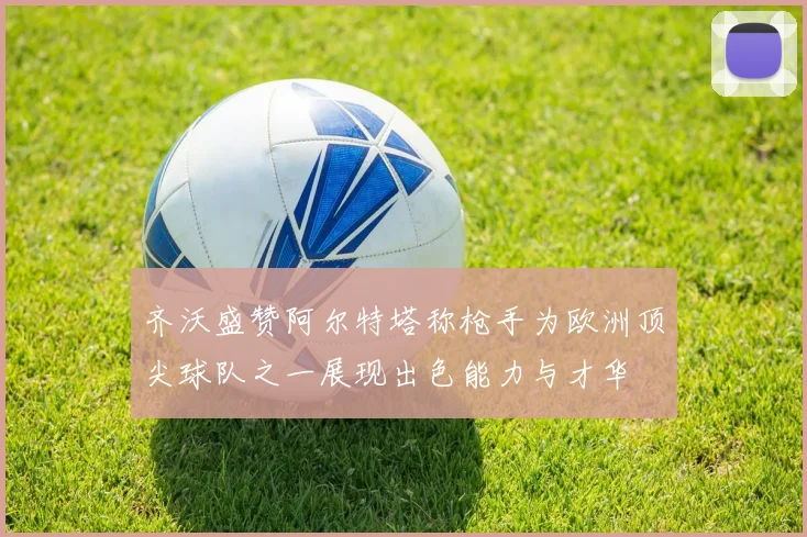 齐沃盛赞阿尔特塔称枪手为欧洲顶尖球队之一展现出色能力与才华