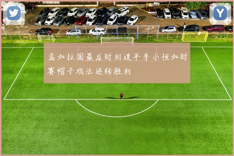 孟加拉国最后时刻追平李小恒加时赛帽子戏法逆转胜利