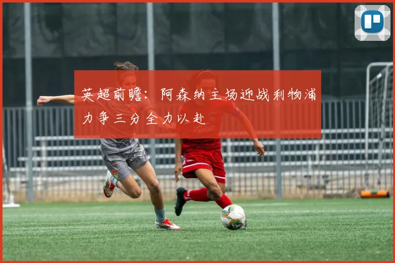 英超前瞻：阿森纳主场迎战利物浦力争三分全力以赴