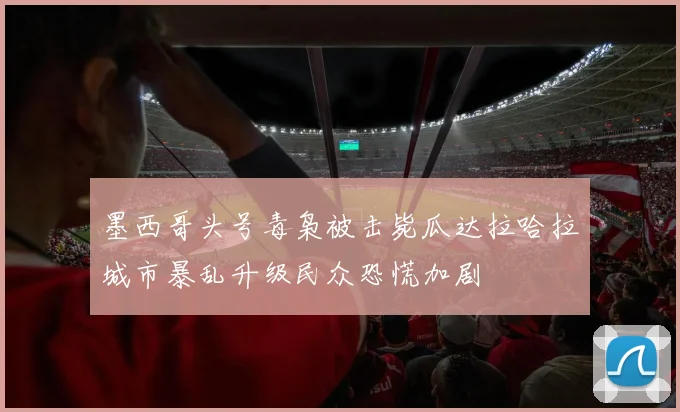 墨西哥头号毒枭被击毙瓜达拉哈拉城市暴乱升级民众恐慌加剧