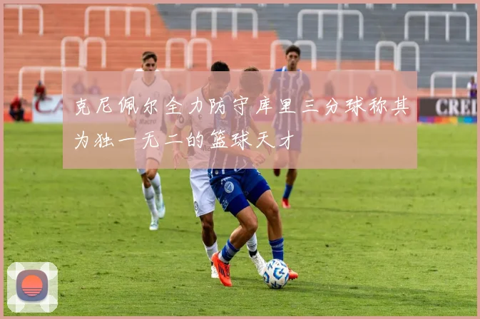 克尼佩尔全力防守库里三分球称其为独一无二的篮球天才