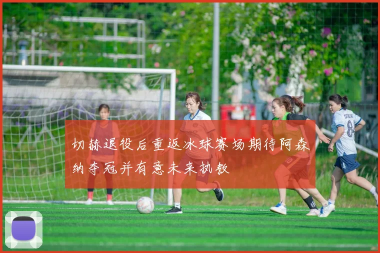 切赫退役后重返冰球赛场期待阿森纳夺冠并有意未来执教