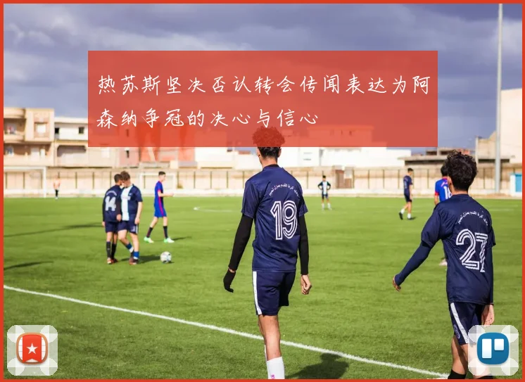 热苏斯坚决否认转会传闻表达为阿森纳争冠的决心与信心