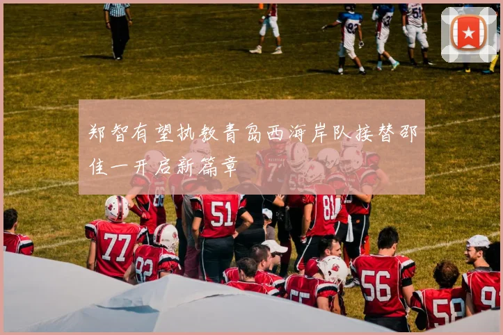 郑智有望执教青岛西海岸队接替邵佳一开启新篇章