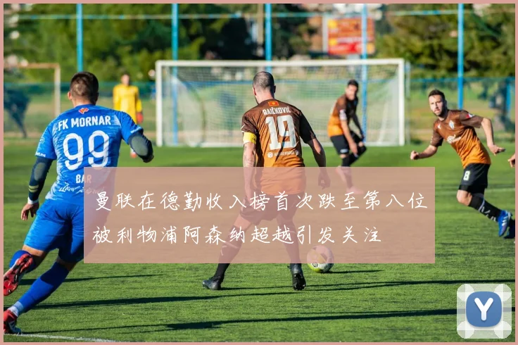 曼联在德勤收入榜首次跌至第八位被利物浦阿森纳超越引发关注