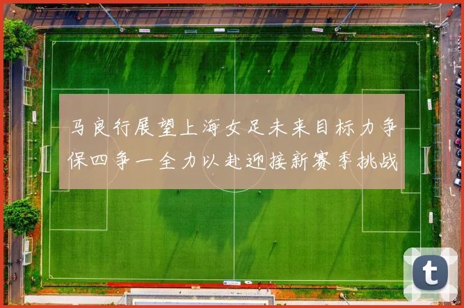 马良行展望上海女足未来目标力争保四争一全力以赴迎接新赛季挑战
