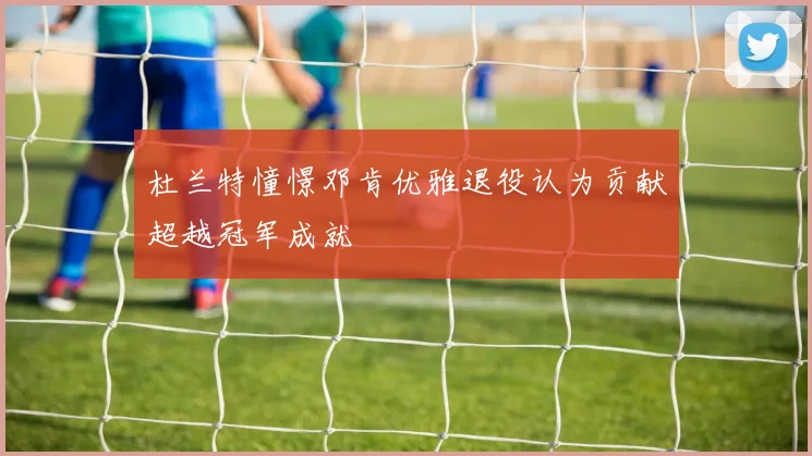 杜兰特憧憬邓肯优雅退役认为贡献超越冠军成就