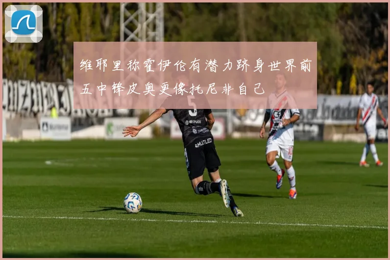 维耶里称霍伊伦有潜力跻身世界前五中锋皮奥更像托尼非自己