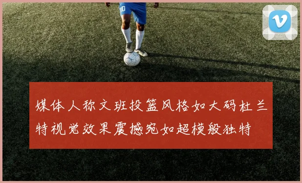 媒体人称文班投篮风格如大码杜兰特视觉效果震撼宛如超模般独特
