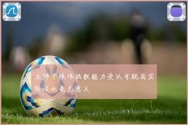 土帅于根伟执教能力受认可脱离实际谈论毫无意义