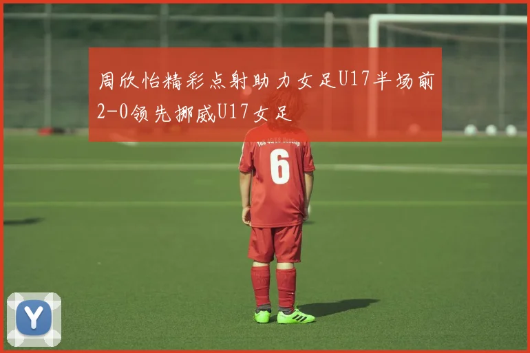 周欣怡精彩点射助力女足U17半场前2-0领先挪威U17女足