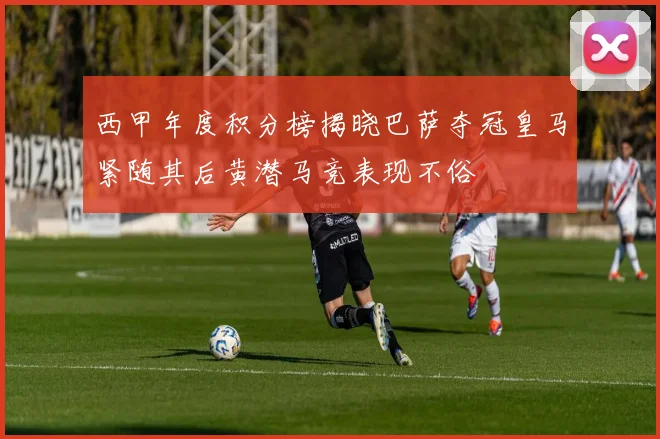 西甲年度积分榜揭晓巴萨夺冠皇马紧随其后黄潜马竞表现不俗