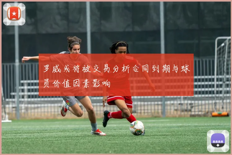 罗威或将被交易分析合同到期与球员价值因素影响